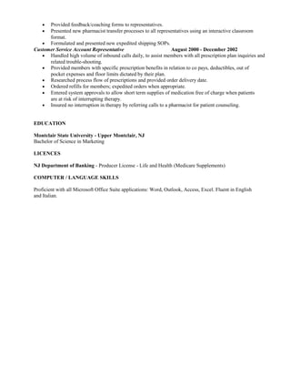 • Provided feedback/coaching forms to representatives.
• Presented new pharmacist transfer processes to all representatives using an interactive classroom
format.
• Formulated and presented new expedited shipping SOPs.
Customer Service Account Representative August 2000 - December 2002
• Handled high volume of inbound calls daily, to assist members with all prescription plan inquiries and
related trouble-shooting.
• Provided members with specific prescription benefits in relation to co pays, deductibles, out of
pocket expenses and floor limits dictated by their plan.
• Researched process flow of prescriptions and provided order delivery date.
• Ordered refills for members; expedited orders when appropriate.
• Entered system approvals to allow short term supplies of medication free of charge when patients
are at risk of interrupting therapy.
• Insured no interruption in therapy by referring calls to a pharmacist for patient counseling.
EDUCATION
Montclair State University - Upper Montclair, NJ
Bachelor of Science in Marketing
LICENCES
NJ Department of Banking - Producer License - Life and Health (Medicare Supplements)
COMPUTER / LANGUAGE SKILLS
Proficient with all Microsoft Office Suite applications: Word, Outlook, Access, Excel. Fluent in English
and Italian.
 
