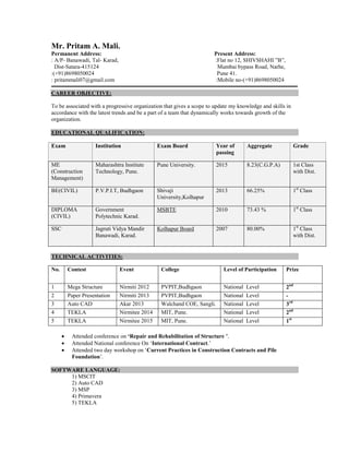 Mr. Pritam A. Mali.
Permanent Address: Present Address:
: A/P- Banawadi, Tal- Karad, :Flat no 12, SHIVSHAHI ”B”,
Dist-Satara-415124 Mumbai bypass Road, Narhe,
:(+91)8698050024 Pune 41.
: pritammali07@gmail.com :Mobile no-(+91)8698050024
CAREER OBJECTIVE:
To be associated with a progressive organization that gives a scope to update my knowledge and skills in
accordance with the latest trends and be a part of a team that dynamically works towards growth of the
organization.
EDUCATIONAL QUALIFICATION:
Exam Institution Exam Board Year of
passing
Aggregate Grade
ME
(Construction
Management)
Maharashtra Institute
Technology, Pune.
Pune University. 2015 8.23(C.G.P.A) 1st Class
with Dist.
BE(CIVIL) P.V.P.I.T, Budhgaon Shivaji
University,Kolhapur
2013 66.25% 1st
Class
DIPLOMA
(CIVIL)
Government
Polytechnic Karad.
MSBTE 2010 73.43 % 1st
Class
SSC Jagruti Vidya Mandir
Banawadi, Karad.
Kolhapur Board 2007 80.00% 1st
Class
with Dist.
TECHNICAL ACTIVITIES:
 Attended conference on ‘Repair and Rehabilitation of Structure ’.
 Attended National conference On ‘International Contract.’
 Attended two day workshop on ‘Current Practices in Construction Contracts and Pile
Foundation’.
SOFTWARE LANGUAGE:
1) MSCIT
2) Auto CAD
3) MSP
4) Primavera
5) TEKLA
No. Contest Event College Level of Participation Prize
1 Mega Structure Nirmiti 2012 PVPIT,Budhgaon National Level 2nd
2 Paper Presentation Nirmiti 2013 PVPIT,Budhgaon National Level -
3 Auto CAD Akar 2013 Walchand COE, Sangli. National Level 3rd
4 TEKLA Nirmitee 2014 MIT, Pune. National Level 2nd
5 TEKLA Nirmitee 2015 MIT, Pune. National Level 1st
 
