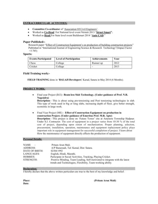 EXTRACURRICULAR ACTIVITIES:
 Committee Co-ordinator of ‘Association Of Civil Engineers’.
 Worked as Co-Head For National level event Nirmiti 2013 “Struct Smart”.
 Worked as Head For State level event Buildsmart 2014 “Auto CAD.”
Paper Published:-
Research paper “Effect of Construction Equipment’s on production of building construction projects”
Published in “International Journal of Engineering Science & Research Technology”(Impact Factor
=3.785)
Sports:
Events Participated Level of Participation Achievements Year
Chess College Runner up 2012
Cricket College - 2013
Field Training work:-
FIELD TRAINING done in ‘BALAJI Developers’ Karad, Satara in May 2014 (6 Months).
PROJECT WORK:
 Final year Project (B.E)– Beam less Slab Technology. (Under guidance of Prof. N.R.
Nagendra)
Description:- This is about using pre-tensioning and Post tensioning technologies in slab.
This type of work used in big or long slabs, increasing depth of floor, give better strength,
economic in large work.
 Final Year Project (ME) – Effect of Construction Equipment on production in
construction Project. (Under guidance of Emeritus Prof. M.R. Apte)
Description:- This project is done on ‘Future Tower’ site at Amenora Township Hadpsar.
Under S.J. Contractor. The cost of equipment in a project varies from 10-30 % of the total
cost of project, depending upon extent of mechanization. Proper planning, selection,
procurement, installation, operation, maintenance and equipment replacement policy plays
important role in equipment management for successful completion of project. I learn about
How the maintenance of equipment directly affects the production of equipment.
Personal Details:
NAME : Pritam Arun Mali.
ADDRESS: A/P Banawadi, Tal: Karad, Dist: Satara.
DATE OF BIRTH: 02/04/1992
LANGUAGES: English, Hindi, Marathi.
HOBBIES: Participate in Social Activities, Tracking, Playing Cricket.
STRENGTH: Positive Minding, Team Leading, Self-motivated to integrate with the latest
trends and Technologies, Flexibility, Team-working ability
Declaration:
I hereby declare that the above written particulars are true to the best of my knowledge and belief.
Place: (Pritam Arun Mali)
Date:
 