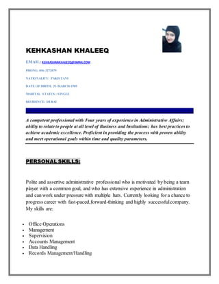 KEHKASHAN KHALEEQ
EMAIL: KEHKASHANKHALEEQ@GMAIL.COM
PHONE: 056-3272079
NATIONALITY: PAKISTANI
DATE OF BIRTH: 21-MARCH-1989
MARITAL STATUS : SINGLE
RESIDENCE: DUBAI
_____________________________________________________________________________________
A competent professional with Four years of experience in Administrative Affairs;
ability to relate to people at all level of Business and Institutions; has best practices to
achieve academic excellence. Proficient in providing the process with proven ability
and meet operational goals within time and quality parameters.
PERSONAL SKILLS:
Polite and assertive administrative professional who is motivated by being a team
player with a common goal, and who has extensive experience in administration
and can work under pressure with multiple hats. Currently looking for a chance to
progress career with fast-paced,forward-thinking and highly successfulcompany.
My skills are:
 Office Operations
 Management
 Supervision
 Accounts Management
 Data Handling
 Records Management/Handling
 