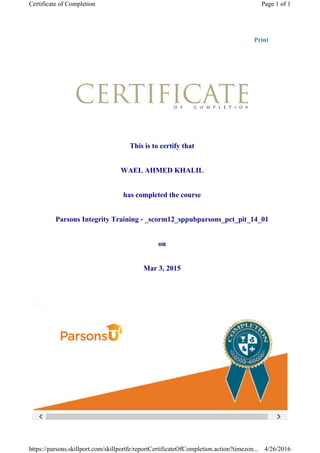  
Print
This is to certify that
WAEL AHMED KHALIL
has completed the course
Parsons Integrity Training - _scorm12_sppubparsons_pct_pit_14_01
on
Mar 3, 2015
Page 1 of 1Certificate of Completion
4/26/2016https://parsons.skillport.com/skillportfe/reportCertificateOfCompletion.action?timezon...
 