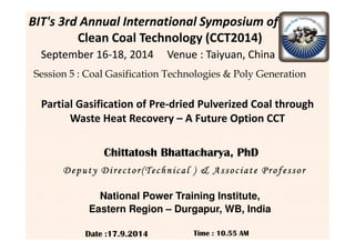 Partial Gasification of Pre-dried Pulverized Coal through
Waste Heat Recovery – A Future Option CCT
BIT's 3rd Annual International Symposium of
Clean Coal Technology (CCT2014)
September 16September 16--18, 2014 Venue : Taiyuan, China18, 2014 Venue : Taiyuan, China
Session 5 : Coal Gasification Technologies & Poly Generation
Date :17.9.2014
Deputy Director(Technical )Deputy Director(Technical )Deputy Director(Technical )Deputy Director(Technical ) & Associate Professor& Associate Professor& Associate Professor& Associate Professor
Time : 10.55 AM
Chittatosh Bhattacharya, PhD
National Power Training Institute,
Eastern Region – Durgapur, WB, India
 