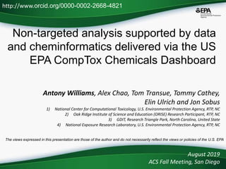 Non-targeted analysis supported by data
and cheminformatics delivered via the US
EPA CompTox Chemicals Dashboard
Antony Williams, Alex Chao, Tom Transue, Tommy Cathey,
Elin Ulrich and Jon Sobus
1) National Center for Computational Toxicology, U.S. Environmental Protection Agency, RTP, NC
2) Oak Ridge Institute of Science and Education (ORISE) Research Participant, RTP, NC
3) GDIT, Research Triangle Park, North Carolina, United State
4) National Exposure Research Laboratory, U.S. Environmental Protection Agency, RTP, NC
August 2019
ACS Fall Meeting, San Diego
http://www.orcid.org/0000-0002-2668-4821
The views expressed in this presentation are those of the author and do not necessarily reflect the views or policies of the U.S. EPA
 