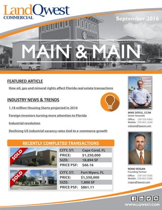 WWW.LQWEST.COM
MIKE DOYLE, CCIM
Senior Associate
Office: 239-333-4361
Mobile: 239-851-3164
mdoyle@lqwest.com
INDUSTRY NEWS & TRENDS
1.18 million Housing Starts projected in 2016
Foreign investors turning more attention to Florida
Industrial revolution
Declining US industrial vacancy rates tied to e-commerce growth
CITY, ST: Fort Myers, FL
PRICE: $1,550,000
SIZE: 1,800 SF
PRICE PSF: $861.11
RECENTLY COMPLETED TRANSACTIONS
CITY, ST: Cape Coral, FL
PRICE: $1,250,000
SIZE: 18,894 SF
PRICE PSF: $66.16
FEATURED ARTICLE
How oil, gas and mineral rights affect Florida real estate transactions
September 2016
ROKKI ROGAN
Founding Partner
Office: 239-333-2505
Mobile: 239-823-5500
rrogan@lqwest.com
 