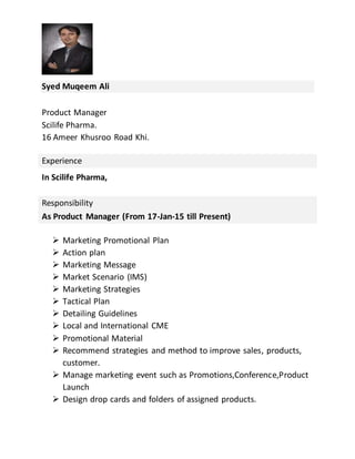 Syed Muqeem Ali
Product Manager
Scilife Pharma.
16 Ameer Khusroo Road Khi.
Experience
In Scilife Pharma,
Responsibility
As Product Manager (From 17-Jan-15 till Present)
 Marketing Promotional Plan
 Action plan
 Marketing Message
 Market Scenario (IMS)
 Marketing Strategies
 Tactical Plan
 Detailing Guidelines
 Local and International CME
 Promotional Material
 Recommend strategies and method to improve sales, products,
customer.
 Manage marketing event such as Promotions,Conference,Product
Launch
 Design drop cards and folders of assigned products.
 