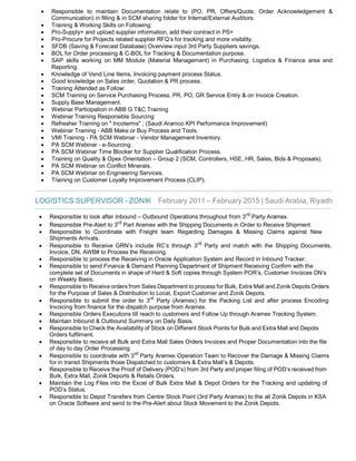 · Responsible to maintain Documentation relate to (PO, PR, Offers/Quote, Order Acknowledgement &
Communication) in filling & in SCM sharing folder for Internal/External Auditors.
· Training & Working Skills on Following:
· Pro-Supply+ and upload supplier information, add their contract in PS+
· Pro-Procure for Projects related supplier RFQ’s for tracking and more visibility.
· SFDB (Saving & Forecast Database) Overview input 3rd Party Suppliers savings.
· BOL for Order processing & C-BOL for Tracking & Documentation purpose.
· SAP skills working on MM Module (Material Management) in Purchasing, Logistics & Finance area and
Reporting.
· Knowledge of Vend Line Items, Invoicing payment process Status.
· Good knowledge on Sales order, Quotation & PR process.
· Training Attended as Follow:
· SCM Training on Service Purchasing Process, PR, PO, GR Service Entry & on Invoice Creation.
· Supply Base Management.
· Webinar Participation in ABB G T&C Training
· Webinar Training Responsible Sourcing
· Refresher Training on " Incoterms" ; (Saudi Aramco KPI Performance Improvement)
· Webinar Training - ABB Make or Buy Process and Tools.
· VMI Training - PA SCM Webinar - Vendor Management Inventory.
· PA SCM Webinar - e-Sourcing.
· PA SCM Webinar Time Blocker for Supplier Qualification Process.
· Training on Quality & Opex Orientation – Group 2 (SCM, Controllers, HSE, HR, Sales, Bids & Proposals).
· PA SCM Webinar on Conflict Minerals.
· PA SCM Webinar on Engineering Services.
· Training on Customer Loyalty Improvement Process (CLIP).
LOGISTICS SUPERVISOR - ZONIK February 2011 – February 2015 | Saudi Arabia, Riyadh
· Responsible to look after Inbound – Outbound Operations throughout from 3rd
Party Aramex.
· Responsible Pre-Alert to 3rd
Part Aramex with the Shipping Documents in Order to Receive Shipment.
· Responsible to Coordinate with Freight team Regarding Damages & Missing Claims against New
Shipments Arrivals.
· Responsible to Receive GRN’s include RC’s through 3rd
Party and match with the Shipping Documents,
Invoice, DN, AWB# to Process the Receiving.
· Responsible to process the Receiving in Oracle Application System and Record in Inbound Tracker.
· Responsible to send Finance & Demand Planning Department of Shipment Receiving Confirm with the
complete set of Documents in shape of Hard & Soft copies through System POR’s, Customer Invoices DN’s
on Weekly Basis.
· Responsible to Receive orders from Sales Department to process for Bulk, Extra Mall and Zonik Depots Orders
for the Purpose of Sales & Distribution to Local, Export Customer and Zonik Depots.
· Responsible to submit the order to 3rd
Party (Aramex) for the Packing List and after process Encoding
Invoicing from finance for the dispatch purpose from Aramex.
· Responsible Orders Executions till reach to customers and Follow Up through Aramex Tracking System.
· Maintain Inbound & Outbound Summary on Daily Basis.
· Responsible to Check the Availability of Stock on Different Stock Points for Bulk and Extra Mall and Depots
Orders fulfilment.
· Responsible to receive all Bulk and Extra Mall Sales Orders Invoices and Proper Documentation into the file
of day to day Order Processing.
· Responsible to coordinate with 3rd
Party Aramex Operation Team to Recover the Damage & Missing Claims
for in transit Shipments those Dispatched to customers & Extra Mall’s & Depots.
· Responsible to Receive the Proof of Delivery (POD’s) from 3rd Party and proper filing of POD’s received from
Bulk, Extra Mall, Zonik Deports & Retails Orders.
· Maintain the Log Files into the Excel of Bulk Extra Mall & Depot Orders for the Tracking and updating of
POD’s Status.
· Responsible to Depot Transfers from Centre Stock Point (3rd Party Aramex) to the all Zonik Depots in KSA
on Oracle Software and send to the Pre-Alert about Stock Movement to the Zonik Depots.
 