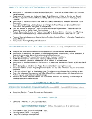 LOGISTICS EXECUTIVE - DESCON CHEMICALS LTD August 2008 – January 2009 | Pakistan, Lahore
· Responsible for Overall Performance of Company Logistics Dispatched Activities Inbound and Outbound
from Warehouse.
· Responsible to Formulate and Implement Supply Chain Strategies in Order to Develop and Execute
Warehouse Operation with Cost Effective and High Efficiency and Services level in the Supply Chain
Operation.
· Responsible for Receiving Drums, Cans, Raw and Packing Materials from Suppliers Against the Proper
Documents.
· Ensure Clear and Correct Labeling, Ensure Everything in its Proper Place, and Ensure all Inventory
Transactions are updated in the System in Timely Manner.
· Train and educate all Warehouse Labors on Safety and Security Procedures in Order to Achieve full
Awareness Among all Staff to Reach Zero Accidents.
· Register Documents, Receive and Process Incoming Sale Orders, Retrieve Information from Marketing
Department, Coordinate Delivery of Material to Clients in an Appropriate Time Frame with Low Cost.
· Providing Reports to Customers, Chasing Service Providers for Arrival Times / Information Regarding the
Status of Material.
· Transportation Planning for Dispatch to Customer.
INVENTORY EXECUTIVE – TAQ LOGISTICS January 2006 – July 2008 | Pakistan, Lahore
· Supervise two projects National Electronic Corporation (NEC) Nokia Siemens Networks (NSN).
· Responsible to Maintaining the Software Warehouse Management System (WMS) Lahore, Islamabad &
Karachi , Implementation & amendments According to Client Required.
· Control the IT Issue of Warehouse Networking, Software Hardware Installations.
· Rectify the Transactional Software Data according to Documents & Correct.
· Supervise the Data Operators in Data Entry & Ensure the work of all Warehouses.
· Responsible for Maintaining Inventory Records both in Warehouse Management System (WMS) and Excel
Sheet.
· Ensure Completion of data Entry and Proper Documentation before leaving Warehouse.
· Deliver Excel Sheet to Client Regarding Inventory Status and any other Information required by client on
daily basis.
· Export data related to WMS on daily basis to Head Office for upgrading of Master file and website as well.
· Ensure that balances of items showed in WMS and Excel Sheet must be matched with physical balances.
· Perform any duty assigned by immediate In-charge.
· Reconcile and match the WMS Software and Excel Sheet, Finalized and Reporting to the Manager of
Inventory Controls / Logistics Officers.
ACADEMIC QUALIFICATION
BACHELOR OF COMMERCE– PUNJAB UNIVERSITY August 2003 – August 2005 | Pakistan, Lahore
· Accounting, Banking - Finance, Computer and Business etc.
TRAINING COURSES
· ERP WMS – PHONIEX at TAQ Logistics Solutions.
COMPUTER PROFICIENCY - Office Management & E-Commerce
· Microsoft Office Word, Excel, Power Point & Access.
· E-mailing server Outlook & Lotus (IBM)
· Configuration Setting of mailing system
 