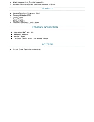 · Working experience of Computer Networking
· Good working experience and knowledge of Internet Browsing
PROJECTS
· National Electronics Corporation - NEC
· Siemens Networks - NSN
· Apple IPhones
· Nokia Mobiles
· Samsung Mobiles
· Telecom Accessories – Jabra & Belkin
PERSONAL INFORMATION
· Date of Birth: 22nd
Nov, 1981
· Nationality: Pakistani
· Religion: Islam
· Language: English, Arabic, Urdu, Hindi & Punjabi
INTERESTS
· Cricket, Outing, Swimming & Internet etc.
 