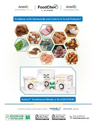 Problems with Salmonella and Listeria in Food Products?
Visit us online at
foodcheksystems.com
Actero™ Enrichment Media is the SOLUTION!
To purchase our products, contact FoodChek™ distributor 1.800.932.5000 vwr.com
 