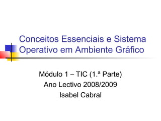 Conceitos Essenciais e Sistema
Operativo em Ambiente Gráfico
Módulo 1 – TIC (1.ª Parte)
Ano Lectivo 2008/2009
Isabel Cabral
 