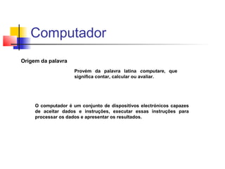 Origem da palavra
Provém da palavra latina computare, que
significa contar, calcular ou avaliar.
O computador é um conjunto de dispositivos electrónicos capazes
de aceitar dados e instruções, executar essas instruções para
processar os dados e apresentar os resultados.
Computador
 