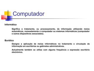Informática
Significa o tratamento, ou processamento, da informação utilizando meios
automáticos, nomeadamente o computador ou sistemas informáticos (computador
e outros dispositivos associados).
Burótica
Designa a aplicação de meios informáticos no tratamento e circulação da
informação em escritórios ou gabinetes administrativos.
Actualmente também se utiliza com alguma frequência a expressão escritório
electrónico.
Computador
 