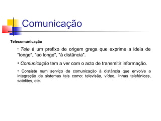 Telecomunicação
• Tele é um prefixo de origem grega que exprime a ideia de
"longe", "ao longe", "à distância".
• Comunicação tem a ver com o acto de transmitir informação.
• Consiste num serviço de comunicação à distância que envolve a
integração de sistemas tais como: televisão, vídeo, linhas telefónicas,
satélites, etc.
Comunicação
 