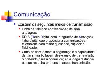 Comunicação
 Existem os seguintes meios de transmissão:
 Linha de telefone convencional: de sinal
analógico;
 RDIS (Rede Digital com Integração de Serviços):
linha digital que proporciona comunicações
telefónicas com maior qualidade, rapidez e
fiabilidade.
 Cabo de fibra óptica: a segurança e a capacidade
de transmissão fazem deste meio de transmissão
o preferido para a comunicação a longa distância
ou que requeira grandes taxas de transmissão.
 