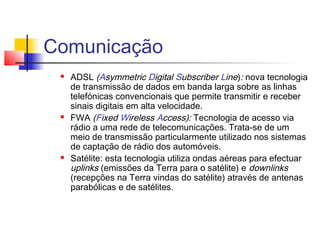 Comunicação
 ADSL (Asymmetric Digital Subscriber Line): nova tecnologia
de transmissão de dados em banda larga sobre as linhas
telefónicas convencionais que permite transmitir e receber
sinais digitais em alta velocidade.
 FWA (Fixed Wireless Access): Tecnologia de acesso via
rádio a uma rede de telecomunicações. Trata-se de um
meio de transmissão particularmente utilizado nos sistemas
de captação de rádio dos automóveis.
 Satélite: esta tecnologia utiliza ondas aéreas para efectuar
uplinks (emissões da Terra para o satélite) e downlinks
(recepções na Terra vindas do satélite) através de antenas
parabólicas e de satélites.
 