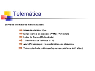 Serviços telemáticos mais utilizados
WWW (World Wide Web)
E-mail (correio electrónico) e V-Mail (Video Mail)
Listas de Correio (Mailing Lists)
Transferência de ficheiros (FTP)
News (Newsgroups) – fóruns temáticos de discussão
Videoconferência – (Netmeeting ou Internet Phone With Video)
Telemática
 