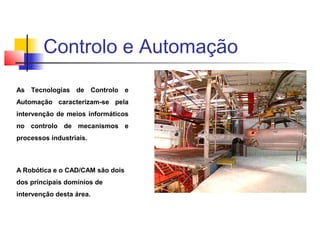 As Tecnologias de Controlo e
Automação caracterizam-se pela
intervenção de meios informáticos
no controlo de mecanismos e
processos industriais.
A Robótica e o CAD/CAM são dois
dos principais domínios de
intervenção desta área.
Controlo e Automação
 