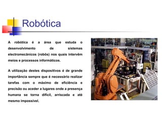 A robótica é a área que estuda o
desenvolvimento de sistemas
electromecânicos (robôs) nos quais intervêm
meios e processos informáticos.
A utilização destes dispositivos é de grande
importância sempre que é necessário realizar
tarefas com o máximo de eficiência e
precisão ou aceder a lugares onde a presença
humana se torna difícil, arriscada e até
mesmo impossível.
Robótica
 