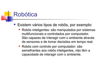 Robótica
 Existem vários tipos de robôs, por exemplo:
 Robôs inteligentes: são manipulados por sistemas
multifuncionais e controlados por computador.
São capazes de interagir com o ambiente através
de sensores e de tomar decisões em tempo real.
 Robôs com controlo por computador: são
semelhantes aos robôs inteligentes, não têm a
capacidade de interagir com o ambiente.
 