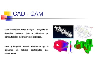 CAD (Computer Aided Design) – Projecto ou
desenho realizado com a utilização de
computadores e softwares específicos.
CAM (Computer Aided Manufactoring) –
Sistemas de fabrico controlados por
computador.
CAD - CAM
 