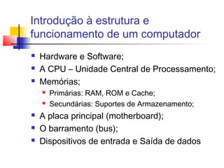 Introdução à estrutura e
funcionamento de um computador
 Hardware e Software;
 A CPU – Unidade Central de Processamento;
 Memórias;
 Primárias: RAM, ROM e Cache;
 Secundárias: Suportes de Armazenamento;
 A placa principal (motherboard);
 O barramento (bus);
 Dispositivos de entrada e Saída de dados
 