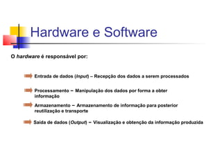 O hardware é responsável por:
Entrada de dados (Input) – Recepção dos dados a serem processados
Processamento – Manipulação dos dados por forma a obter
informação
Armazenamento – Armazenamento de informação para posterior
reutilização e transporte
Saída de dados (Output) – Visualização e obtenção da informação produzida
Hardware e Software
 
