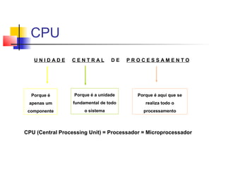 U N I D A D E C E N T R A L D E P R O C E S S A M E N T O
Porque é
apenas um
componente
Porque é a unidade
fundamental de todo
o sistema
Porque é aqui que se
realiza todo o
processamento
CPU (Central Processing Unit) = Processador = Microprocessador
CPU
 