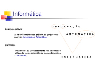Origem da palavra
A palavra Informática provém da junção das
palavras Informação e Automática
Significado
Tratamento ou processamento da informação
utilizando meios automáticos, nomeadamente o
computador.
I N F O R M A Ç Ã O
A U T O M Á T I C A
I N F O R M Á T I C A
Informática
 