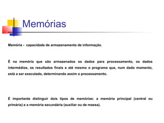 Memória - capacidade de armazenamento de informação.
É na memória que são armazenados os dados para processamento, os dados
intermédios, os resultados finais e até mesmo o programa que, num dado momento,
está a ser executado, determinando assim o processamento.
É importante distinguir dois tipos de memórias: a memória principal (central ou
primária) e a memória secundária (auxiliar ou de massa).
Memórias
 