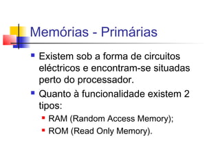 Memórias - Primárias
 Existem sob a forma de circuitos
eléctricos e encontram-se situadas
perto do processador.
 Quanto à funcionalidade existem 2
tipos:
 RAM (Random Access Memory);
 ROM (Read Only Memory).
 