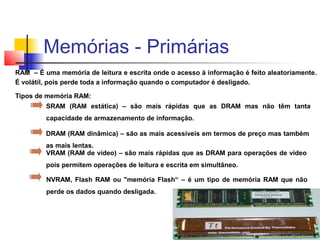 RAM – É uma memória de leitura e escrita onde o acesso à informação é feito aleatoriamente.
É volátil, pois perde toda a informação quando o computador é desligado.
Tipos de memória RAM:
SRAM (RAM estática) – são mais rápidas que as DRAM mas não têm tanta
capacidade de armazenamento de informação.
DRAM (RAM dinâmica) – são as mais acessíveis em termos de preço mas também
as mais lentas.
VRAM (RAM de vídeo) – são mais rápidas que as DRAM para operações de vídeo
pois permitem operações de leitura e escrita em simultâneo.
NVRAM, Flash RAM ou "memória Flash“ – é um tipo de memória RAM que não
perde os dados quando desligada.
Memórias - Primárias
 
