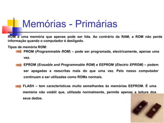ROM é uma memória que apenas pode ser lida. Ao contrário da RAM, a ROM não perde
informação quando o computador é desligado.
Tipos de memória ROM:
PROM (Programmable ROM) – pode ser programada, electricamente, apenas uma
vez.
EPROM (Erasable and Programmable ROM) e EEPROM (Electric EPROM) – podem
ser apagadas e reescritas mais do que uma vez. Pelo nosso computador
continuam a ser utilizadas como ROMs normais.
FLASH – tem características muito semelhantes às memórias EEPROM. É uma
memória não volátil que, utilizada normalmente, permite apenas a leitura dos
seus dados.
Memórias - Primárias
 