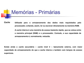 Cache Utilizada para o armazenamento dos dados mais requisitados pelo
processador, evitando, assim, ler ou escrever directamente na memória RAM.
A cache interna é uma memória de acesso bastante rápido, que se coloca entre
a memória principal (RAM) e o processador. Contudo, a sua capacidade de
armazenamento é, normalmente, reduzida.
Existe ainda a cache secundária – cache nível 2 – tipicamente externa, com maior
capacidade de armazenamento do que a cache interna e também com tempos de acesso
superiores.
Memórias - Primárias
 