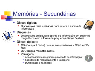 Memórias - Secundárias
 Discos rígidos
 Dispositivos mais utilizados para leitura e escrita de
informação
 Disquetes
 Dispositivos de leitura e escrita de informação em suportes
magnéticos com a forma de pequenos discos flexíveis.
 Discos ópticos:
 CD (Compact Disks) com as suas variantes – CD-R e CD-
RW;
 DVD (Digital Versatile Disks)
 Vantagens:

Armazenamento de grande quantidade de informação;

Facilidade de manuseamento e transporte;

Durabilidade e fiabilidade.
 
