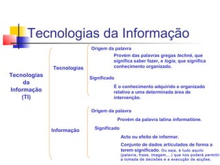 Tecnologias
da
Informação
(TI)
Tecnologias
Informação
Origem da palavra
Provém das palavras gregas techné, que
significa saber fazer, e logia, que significa
conhecimento organizado.
Significado
É o conhecimento adquirido e organizado
relativo a uma determinada área de
intervenção.
Origem da palavra
Provém da palavra latina informatióne.
Significado
Acto ou efeito de informar.
Conjunto de dados articulados de forma a
terem significado. Ou seja, é tudo aquilo
(palavra, frase, imagem,...) que nos poderá permitir
a tomada de decisões e a execução de acções.
Tecnologias da Informação
 