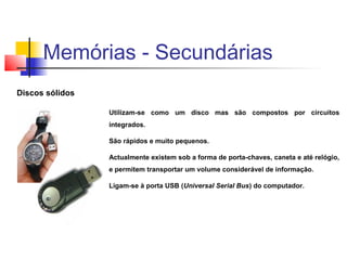 Discos sólidos
Utilizam-se como um disco mas são compostos por circuitos
integrados.
São rápidos e muito pequenos.
Actualmente existem sob a forma de porta-chaves, caneta e até relógio,
e permitem transportar um volume considerável de informação.
Ligam-se à porta USB (Universal Serial Bus) do computador.
Memórias - Secundárias
 