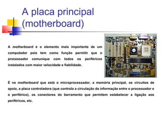 A motherboard é o elemento mais importante de um
computador pois tem como função permitir que o
processador comunique com todos os periféricos
instalados com maior velocidade e fiabilidade.
É na motherboard que está o microprocessador, a memória principal, os circuitos de
apoio, a placa controladora (que controla a circulação da informação entre o processador e
o periférico), os conectores do barramento que permitem estabelecer a ligação aos
periféricos, etc.
A placa principal
(motherboard)
 