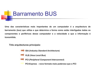 Uma das características mais importantes de um computador é a arquitectura de
barramento (bus) que utiliza e que determina a forma como estão interligados todos os
componentes e periféricos desse computador e a velocidade a que a informação é
transmitida.
Três arquitecturas principais:
ISA (Industry Standard Architecture)
VLB (Vesa Local Bus)
PCI (Peripheral Component Interconnect)
PCI-Express - novo formato mais poderoso que o PCI
Barramento BUS
 