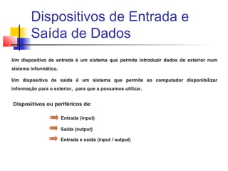 Um dispositivo de entrada é um sistema que permite introduzir dados do exterior num
sistema informático.
Um dispositivo de saída é um sistema que permite ao computador disponibilizar
informação para o exterior, para que a possamos utilizar.
Dispositivos ou periféricos de:
Entrada (input)
Saída (output)
Entrada e saída (input / output)
Dispositivos de Entrada e
Saída de Dados
 