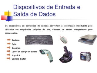 Os dispositivos ou periféricos de entrada convertem a informação introduzida pelo
utilizador em sequências próprias de bits, capazes de serem interpretados pelo
processador.
Teclado
Rato
Scanner
Leitor de código de barras
Joystick
Câmara digital
Dispositivos de Entrada e
Saída de Dados
 