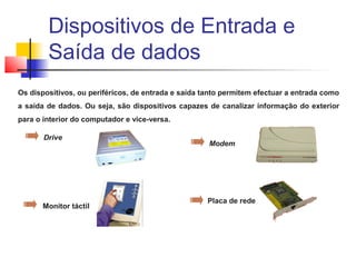 Os dispositivos, ou periféricos, de entrada e saída tanto permitem efectuar a entrada como
a saída de dados. Ou seja, são dispositivos capazes de canalizar informação do exterior
para o interior do computador e vice-versa.
Drive
Modem
Monitor táctil
Placa de rede
Dispositivos de Entrada e
Saída de dados
 