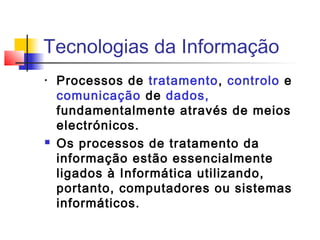 Tecnologias da Informação
• Processos de tratamento, controlo e
comunicação de dados,
fundamentalmente através de meios
electrónicos.
 Os processos de tratamento da
informação estão essencialmente
ligados à Informática utilizando,
portanto, computadores ou sistemas
informáticos.
 