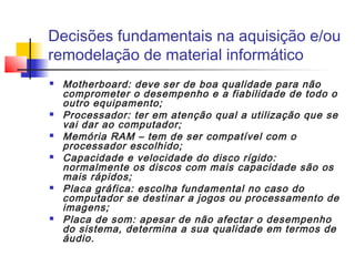 Decisões fundamentais na aquisição e/ou
remodelação de material informático
 Motherboard: deve ser de boa qualidade para não
comprometer o desempenho e a fiabilidade de todo o
outro equipamento;
 Processador: ter em atenção qual a utilização que se
vai dar ao computador;
 Memória RAM – tem de ser compatível com o
processador escolhido;
 Capacidade e velocidade do disco rígido:
normalmente os discos com mais capacidade são os
mais rápidos;
 Placa gráfica: escolha fundamental no caso do
computador se destinar a jogos ou processamento de
imagens;
 Placa de som: apesar de não afectar o desempenho
do sistema, determina a sua qualidade em termos de
áudio.
 