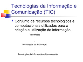 Tecnologias da Informação e
Comunicação (TIC)
 Conjunto de recursos tecnológicos e
computacionais utilizados para a
criação e utilização da informação.
Informática
Tecnologias da Informação
Tecnologias da Informação e Comunicação
 