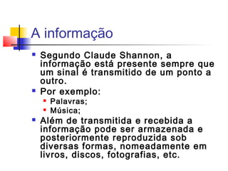 A informação
 Segundo Claude Shannon, a
informação está presente sempre que
um sinal é transmitido de um ponto a
outro.
 Por exemplo:
 Palavras;
 Música;
 Além de transmitida e recebida a
informação pode ser armazenada e
posteriormente reproduzida sob
diversas formas, nomeadamente em
livros, discos, fotografias, etc.
 