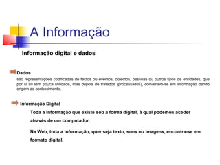 Informação digital e dados
Toda a informação que existe sob a forma digital, à qual podemos aceder
através de um computador.
Na Web, toda a informação, quer seja texto, sons ou imagens, encontra-se em
formato digital.
Informação Digital
A Informação
Dados
são representações codificadas de factos ou eventos, objectos, pessoas ou outros tipos de entidades, que
por si só têm pouca utilidade, mas depois de tratados (processados), convertem-se em informação dando
origem ao conhecimento.
 