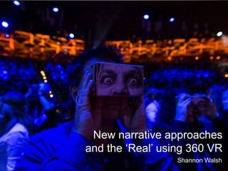 New narrative approaches
and the ‘Real’ using 360 VR
Shannon Walsh
 