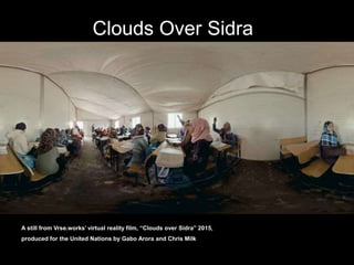 A still from Vrse.works’ virtual reality film, “Clouds over Sidra” 2015,
produced for the United Nations by Gabo Arora and Chris Milk
Clouds Over Sidra
 