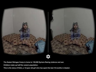 The Zaatari Refugee Camp is home to 130,000 Syrians fleeing violence and war.
Children make up half the camp's population.
This is the story of Sidra, a 12-year old girl who has spent the last 18 months in Zaatari.
 