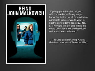 “If you grip the handles, sir, you
will… share his suffering, as you
know, but that is not all. You will also
participate in his… ‘World-view’ is
not the correct term. Ideology? No.
[…] No word will do, and that is the
entire point. It cannot be described
— it must be experienced.”
— The Little Black Box, Philip K. Dick
(Published in Worlds of Tomorrow, 1964)
 